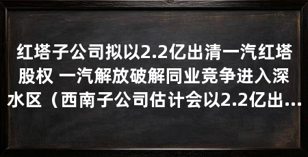 红塔子公司拟以2.2亿出清一汽红塔股权 一汽解放破解同业竞争进入深水区(西南子公司估计会以2.2亿出清一汽红塔,“全国乘联会破解同业竞争”