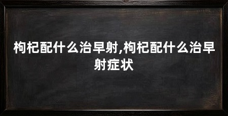 枸杞配什么治早射,枸杞配什么治早射症状