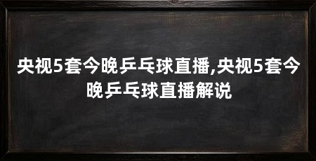 央视5套今晚乒乓球直播,央视5套今晚乒乓球直播解说