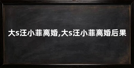 大s汪小菲离婚,大s汪小菲离婚后果