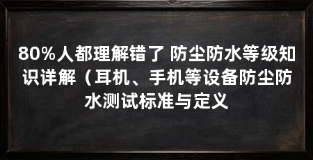 80%人都理解错了 防尘防水等级知识详解(耳机、手机等设备防尘防水测试标准与定义