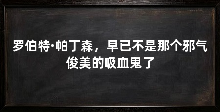 罗伯特·帕丁森,早已不是那个邪气俊美的吸血鬼了