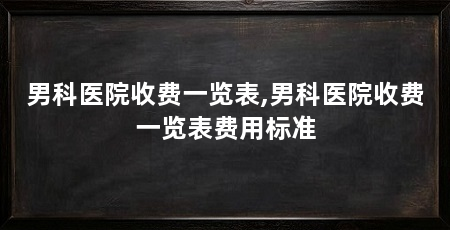 男科医院收费一览表,男科医院收费一览表费用标准