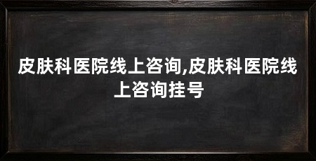 皮肤科医院线上咨询,皮肤科医院线上咨询挂号