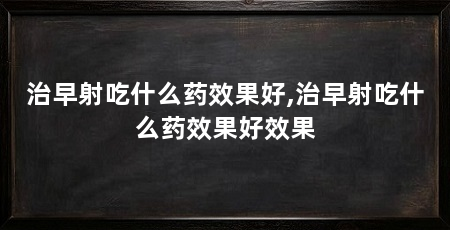 治早射吃什么药效果好,治早射吃什么药效果好效果