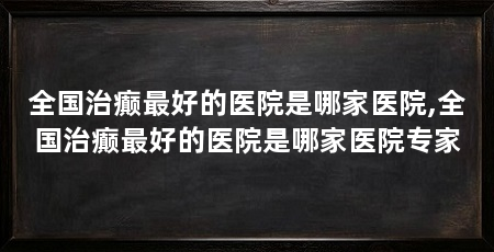 全国治癫最好的医院是哪家医院,全国治癫最好的医院是哪家医院专家