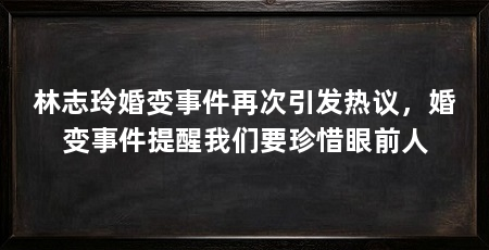 林志玲婚变事件再次引发热议，婚变事件提醒我们要珍惜眼前人