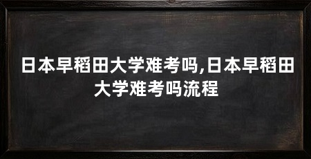 日本早稻田大学难考吗,日本早稻田大学难考吗流程