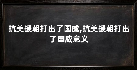 抗美援朝打出了国威,抗美援朝打出了国威意义