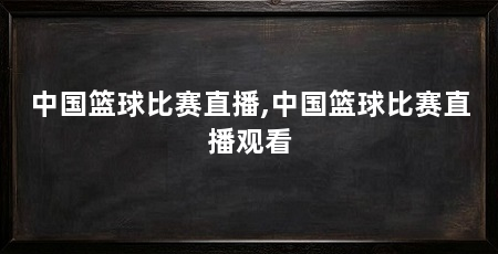 中国篮球比赛直播,中国篮球比赛直播观看