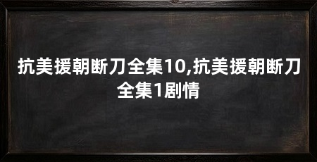 抗美援朝断刀全集10,抗美援朝断刀全集1剧情