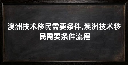 澳洲技术移民需要条件,澳洲技术移民需要条件流程