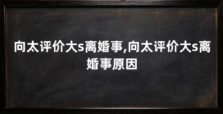 向太评价大s离婚事,向太评价大s离婚事原因
