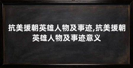 抗美援朝英雄人物及事迹,抗美援朝英雄人物及事迹意义