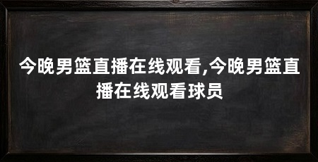 今晚男篮直播在线观看,今晚男篮直播在线观看球员
