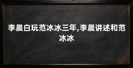李晨白玩范冰冰三年,李晨讲述和范冰冰