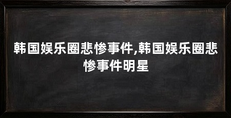 韩国娱乐圈悲惨事件,韩国娱乐圈悲惨事件明星