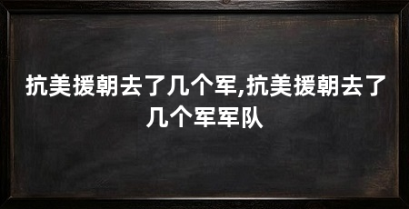 抗美援朝去了几个军,抗美援朝去了几个军军队
