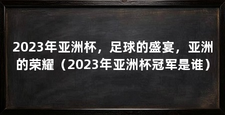 2023年亚洲杯，足球的盛宴，亚洲的荣耀（2023年亚洲杯冠军是谁）