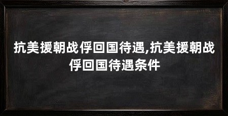 抗美援朝战俘回国待遇,抗美援朝战俘回国待遇条件