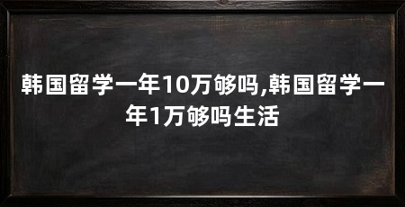 韩国留学一年10万够吗,韩国留学一年1万够吗生活