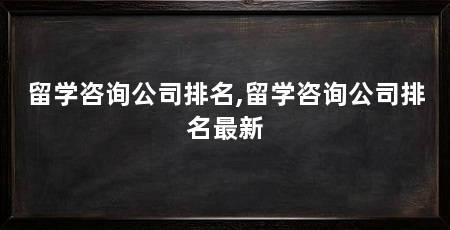 留学咨询公司排名,留学咨询公司排名最新