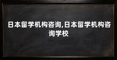 日本留学机构咨询,日本留学机构咨询学校