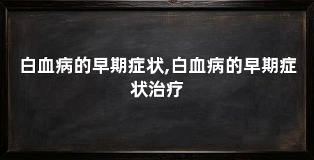 白血病的早期症状,白血病的早期症状治疗