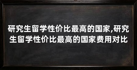 研究生留学性价比最高的国家,研究生留学性价比最高的国家费用对比