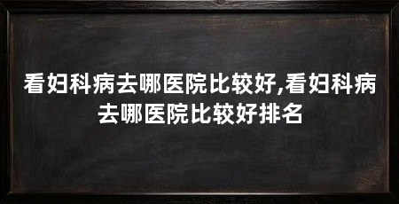 看妇科病去哪医院比较好,看妇科病去哪医院比较好排名