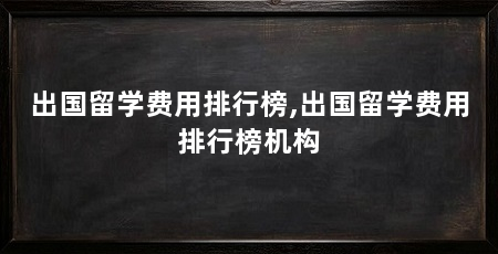 出国留学费用排行榜,出国留学费用排行榜机构