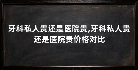 牙科私人贵还是医院贵,牙科私人贵还是医院贵价格对比