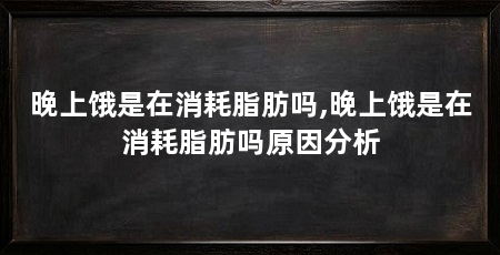 晚上饿是在消耗脂肪吗,晚上饿是在消耗脂肪吗原因分析