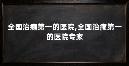 全国治癫第一的医院,全国治癫第一的医院专家