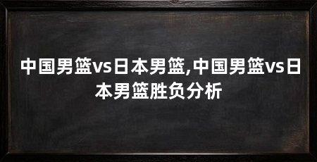中国男篮vs日本男篮,中国男篮vs日本男篮胜负分析
