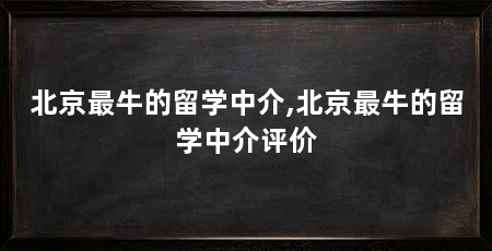 北京最牛的留学中介,北京最牛的留学中介评价
