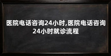 医院电话咨询24小时,医院电话咨询24小时就诊流程