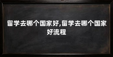 留学去哪个国家好,留学去哪个国家好流程