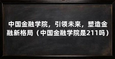 中国金融学院,引领未来,塑造金融新格局(中国金融学院是211吗)