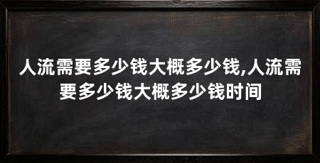 人流需要多少钱大概多少钱,人流需要多少钱大概多少钱时间
