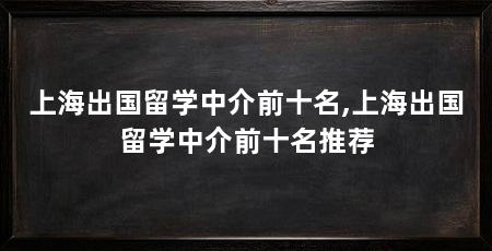 上海出国留学中介前十名,上海出国留学中介前十名推荐