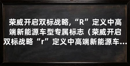 荣威开启双标战略,“R”定义中高端新能源车型专属标志(荣威开启双标战略“r”定义中高端新能源车型专属标志