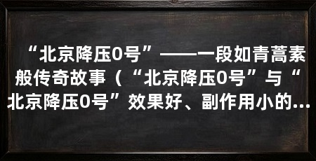 “北京降压0号”——一段如青蒿素般传奇故事(“北京降压0号”与“北京降压0号”效果好、副作用小的广泛适用