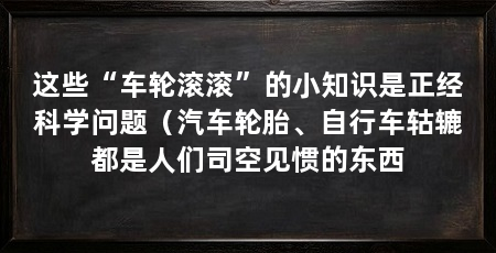 这些“车轮滚滚”的小知识是正经科学问题（汽车轮胎、自行车轱辘都是人们司空见惯的东西