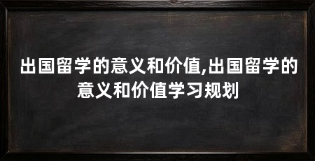 出国留学的意义和价值,出国留学的意义和价值学习规划