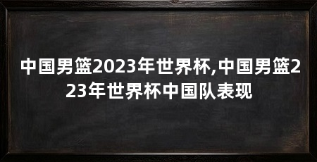 中国男篮2023年世界杯,中国男篮223年世界杯中国队表现