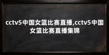 cctv5中国女篮比赛直播,cctv5中国女篮比赛直播集锦