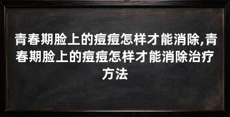 青春期脸上的痘痘怎样才能消除,青春期脸上的痘痘怎样才能消除治疗方法