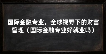 国际金融专业,全球视野下的财富管理(国际金融专业好就业吗)