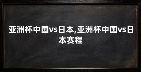 亚洲杯中国vs日本,亚洲杯中国vs日本赛程